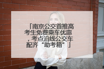 南京公交首推高考生免费乘车优惠，考点沿线公交车配齐“助考箱”