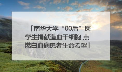 南华大学“00后”医学生捐献造血干细胞 点燃白血病患者生命希望
