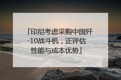 印尼考虑采购中国歼-10战斗机，正评估性能与成本优势