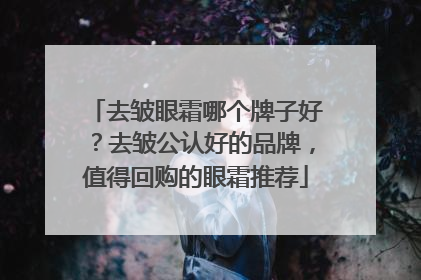 去皱眼霜哪个牌子好？去皱公认好的品牌，值得回购的眼霜推荐