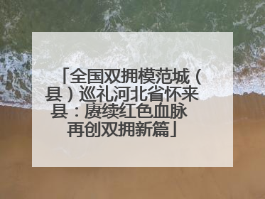 全国双拥模范城（县）巡礼河北省怀来县：赓续红色血脉 再创双拥新篇