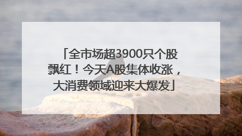 全市场超3900只个股飘红！今天A股集体收涨，大消费领域迎来大爆发