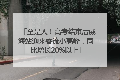 全是人！高考结束后威海站迎来客流小高峰，同比增长20%以上