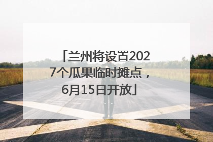 兰州将设置2027个瓜果临时摊点，6月15日开放