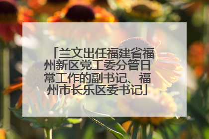 兰文出任福建省福州新区党工委分管日常工作的副书记、福州市长乐区委书记