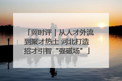 冀时评｜从人才外流到聚才热土 河北打造招才引智“强磁场”