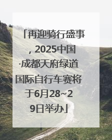 再迎骑行盛事，2025中国·成都天府绿道国际自行车赛将于6月28~29日举办