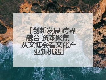 创新发展 跨界融合 资本聚焦 从文博会看文化产业新机遇
