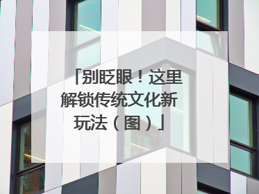 别眨眼！这里解锁传统文化新玩法（图）