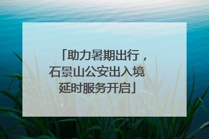 助力暑期出行，石景山公安出入境延时服务开启