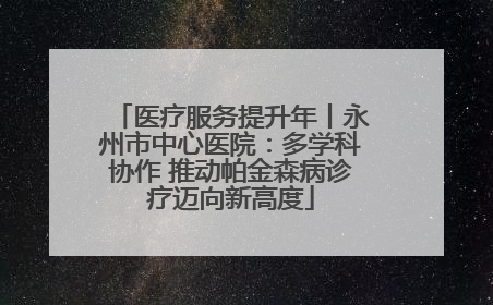 医疗服务提升年丨永州市中心医院：多学科协作 推动帕金森病诊疗迈向新高度