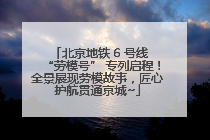 北京地铁 6 号线 “劳模号” 专列启程！全景展现劳模故事，匠心护航贯通京城~