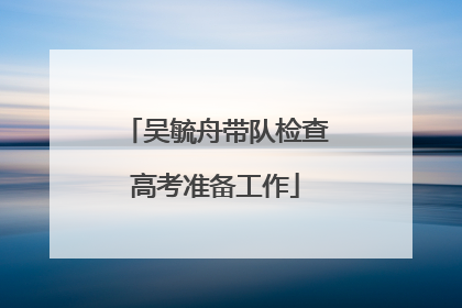 吴毓舟带队检查高考准备工作