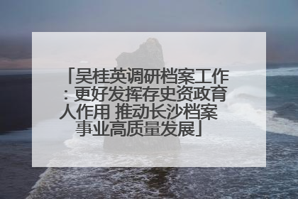 吴桂英调研档案工作：更好发挥存史资政育人作用 推动长沙档案事业高质量发展