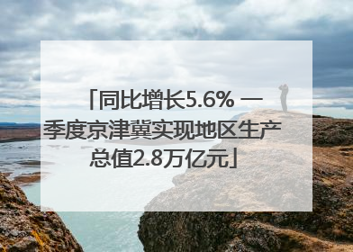 同比增长5.6% 一季度京津冀实现地区生产总值2.8万亿元