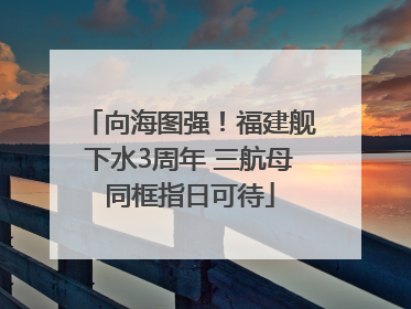 向海图强！福建舰下水3周年 三航母同框指日可待
