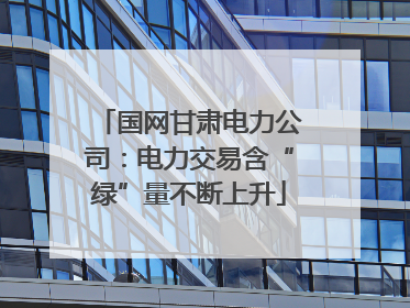 国网甘肃电力公司：电力交易含“绿”量不断上升