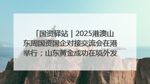 国资驿站｜2025港澳山东周国资国企对接交流会在港举行；山东黄金成功在境外发行3亿美元绿色债券
