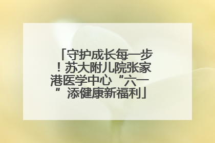 守护成长每一步！苏大附儿院张家港医学中心“六一”添健康新福利