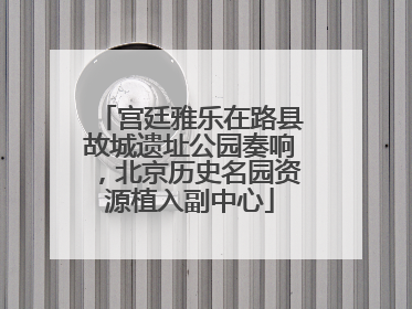 宫廷雅乐在路县故城遗址公园奏响，北京历史名园资源植入副中心