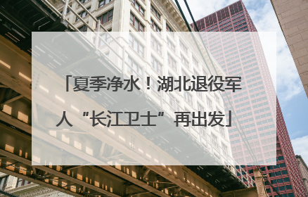 夏季净水！湖北退役军人“长江卫士”再出发