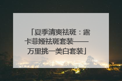 夏季清爽祛斑：露卡菲娅祛斑套装——万里挑一美白套装
