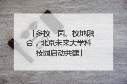 多校一园、校地融合，北京未来大学科技园启动共建