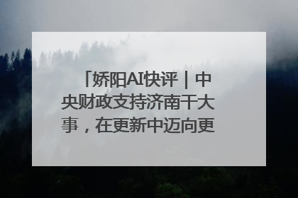 娇阳AI快评｜中央财政支持济南干大事，在更新中迈向更“新”的未来