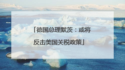 德国总理默茨：或将反击美国关税政策