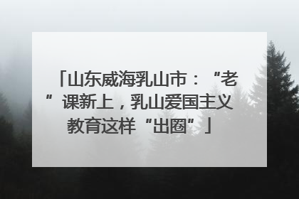 山东威海乳山市：“老”课新上，乳山爱国主义教育这样“出圈”