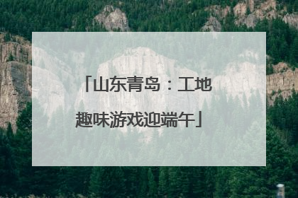 山东青岛：工地趣味游戏迎端午