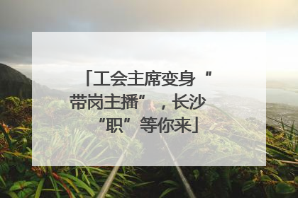 工会主席变身“带岗主播”，长沙“职”等你来