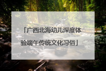 广西北海幼儿深度体验端午传统文化习俗