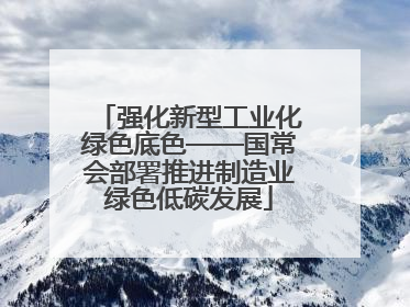 强化新型工业化绿色底色——国常会部署推进制造业绿色低碳发展