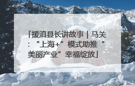 援滇县长讲故事｜马关：“上海+”模式助推“美丽产业”幸福绽放