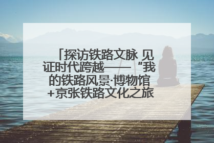 探访铁路文脉 见证时代跨越——“我的铁路风景·博物馆+京张铁路文化之旅”活动在京启动