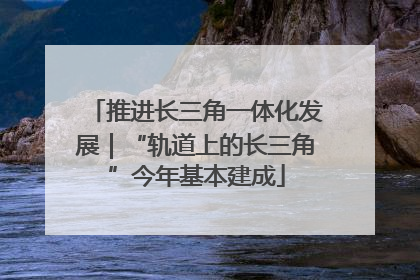 推进长三角一体化发展｜“轨道上的长三角”今年基本建成