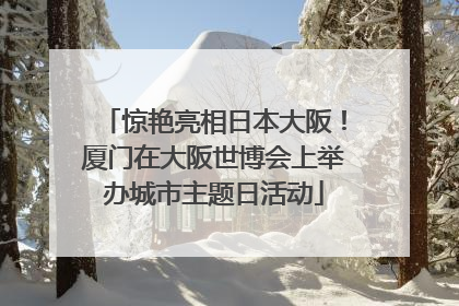 惊艳亮相日本大阪！厦门在大阪世博会上举办城市主题日活动