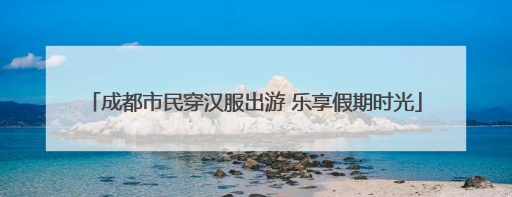 成都市民穿汉服出游 乐享假期时光