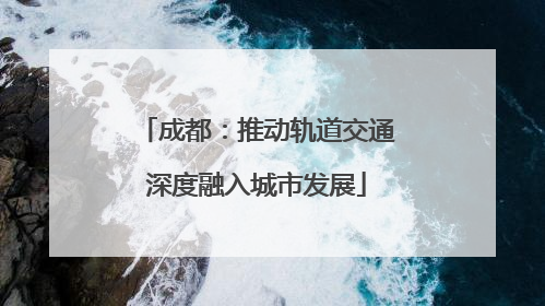成都：推动轨道交通深度融入城市发展