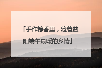手作粽香里，藏着益阳端午最暖的乡情