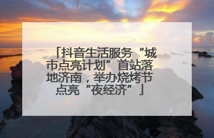 抖音生活服务“城市点亮计划”首站落地济南，举办烧烤节点亮“夜经济”