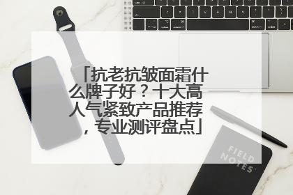 抗老抗皱面霜什么牌子好？十大高人气紧致产品推荐，专业测评盘点