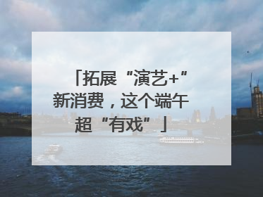 拓展“演艺+”新消费，这个端午超“有戏”