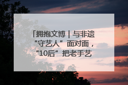 拥抱文博｜与非遗“守艺人”面对面，“10后”把老手艺玩出“潮”花样
