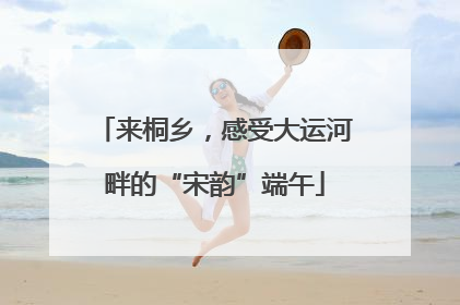 来桐乡，感受大运河畔的“宋韵”端午