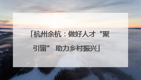 杭州余杭：做好人才“聚引留” 助力乡村振兴