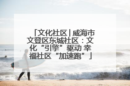 文化社区│威海市文登区东城社区：文化“引擎”驱动 幸福社区“加速跑”