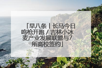 早八条丨长马今日鸣枪开跑／吉林小冰麦产业发展联盟与7所高校签约