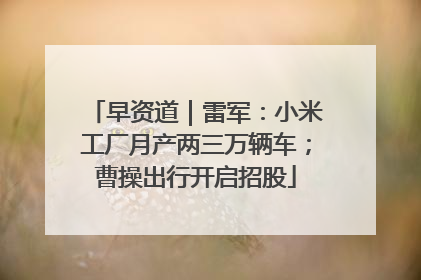 早资道｜雷军：小米工厂月产两三万辆车；曹操出行开启招股